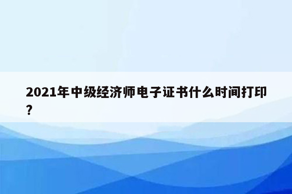 2021年中级经济师电子证书什么时间打印?