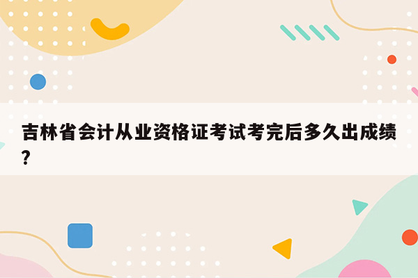 吉林省会计从业资格证考试考完后多久出成绩?