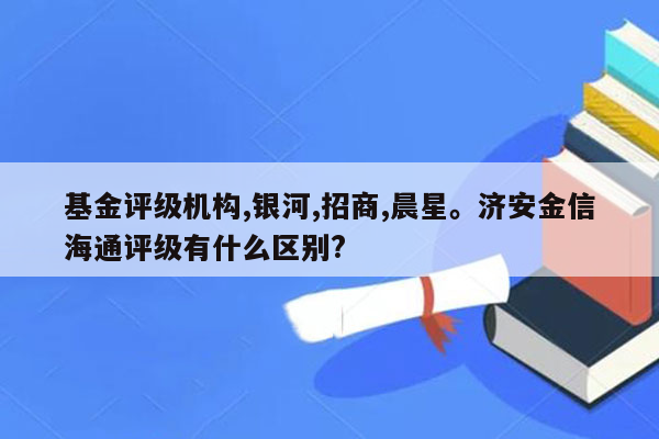 基金评级机构,银河,招商,晨星。济安金信海通评级有什么区别?