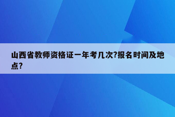 山西省教师资格证一年考几次?报名时间及地点?