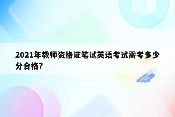 2021年教师资格证笔试英语考试需考多少分合格?