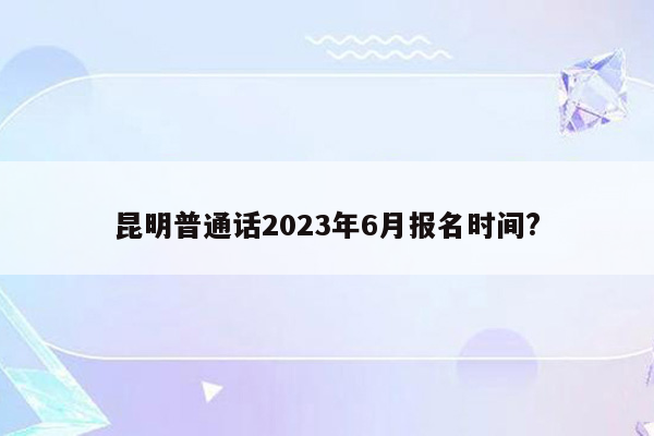 昆明普通话2023年6月报名时间?