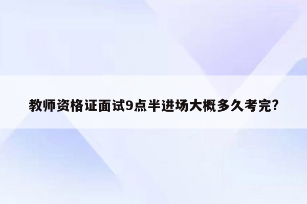 教师资格证面试9点半进场大概多久考完?