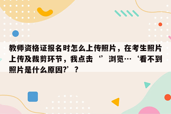 教师资格证报名时怎么上传照片，在考生照片上传及裁剪环节，我点击‘’浏览…‘看不到照片是什么原因?’?