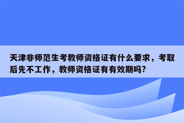 天津非师范生考教师资格证有什么要求，考取后先不工作，教师资格证有有效期吗?