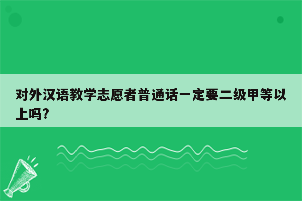 对外汉语教学志愿者普通话一定要二级甲等以上吗?