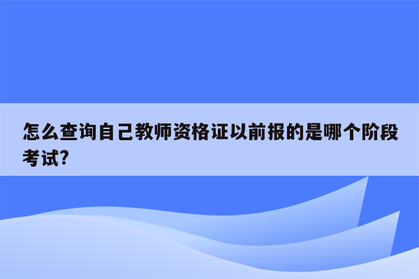 怎么查询自己教师资格证以前报的是哪个阶段考试?