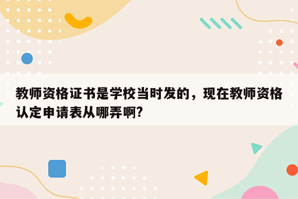 教师资格证书是学校当时发的，现在教师资格认定申请表从哪弄啊?