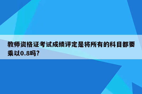 教师资格证考试成绩评定是将所有的科目都要乘以0.8吗?