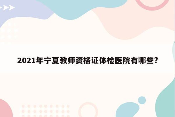 2021年宁夏教师资格证体检医院有哪些?