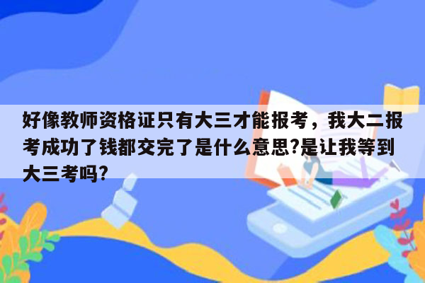 好像教师资格证只有大三才能报考，我大二报考成功了钱都交完了是什么意思?是让我等到大三考吗?