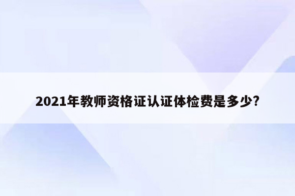 2021年教师资格证认证体检费是多少?