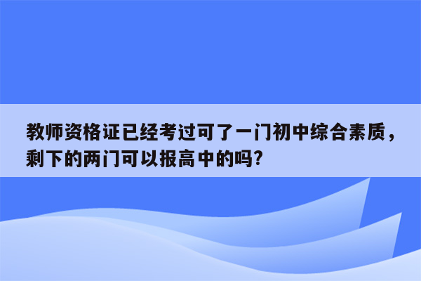 教师资格证已经考过可了一门初中综合素质，剩下的两门可以报高中的吗?