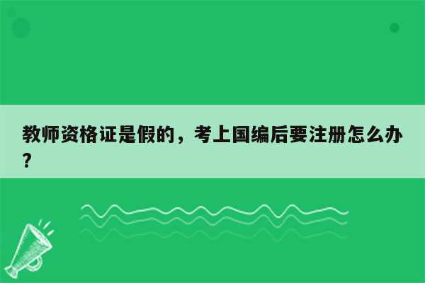 教师资格证是假的，考上国编后要注册怎么办?