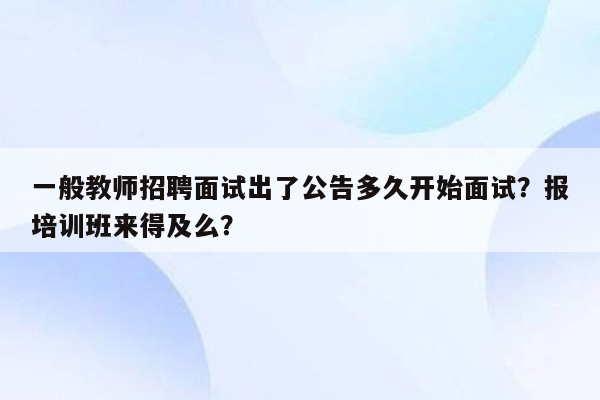 一般教师招聘面试出了公告多久开始面试？报培训班来得及么？