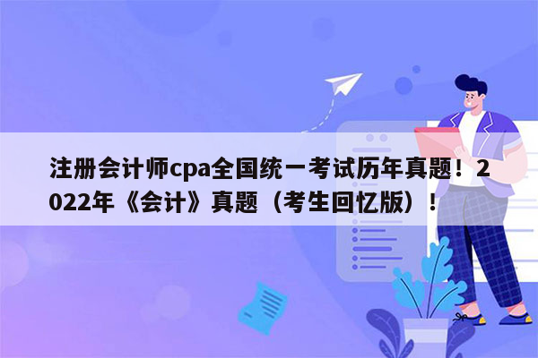 注册会计师cpa全国统一考试历年真题！2022年《会计》真题（考生回忆版）！