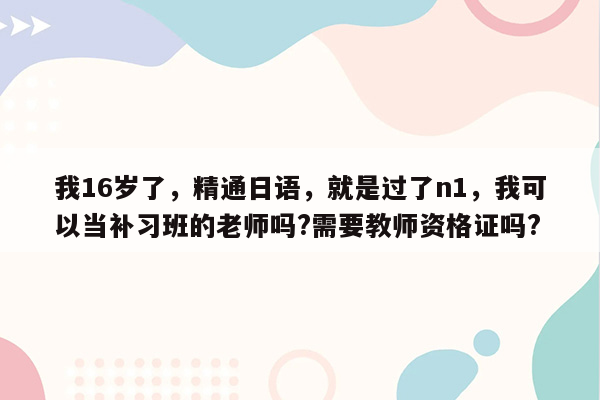 我16岁了，精通日语，就是过了n1，我可以当补习班的老师吗?需要教师资格证吗?