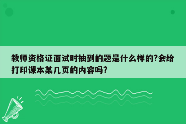 教师资格证面试时抽到的题是什么样的?会给打印课本某几页的内容吗?