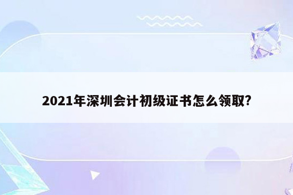 2021年深圳会计初级证书怎么领取?