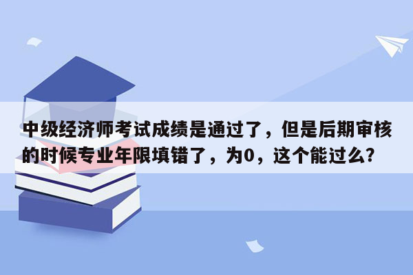 中级经济师考试成绩是通过了，但是后期审核的时候专业年限填错了，为0，这个能过么？