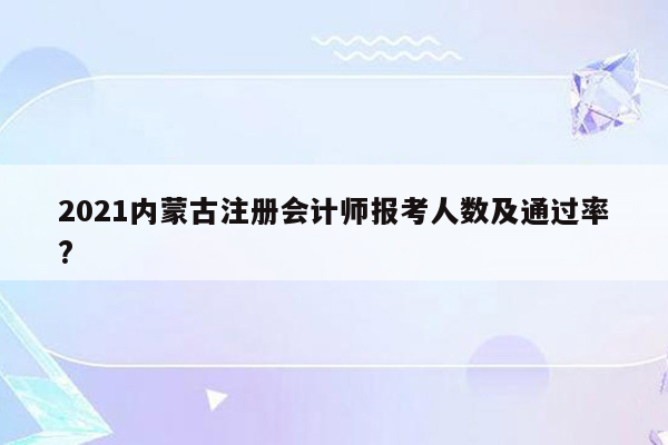 2021内蒙古注册会计师报考人数及通过率?