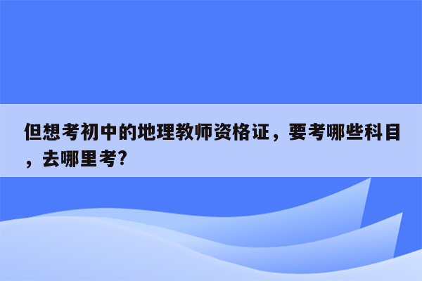 但想考初中的地理教师资格证，要考哪些科目，去哪里考?