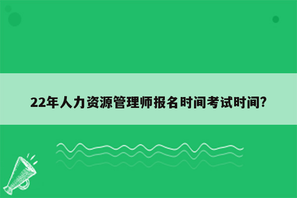 22年人力资源管理师报名时间考试时间?