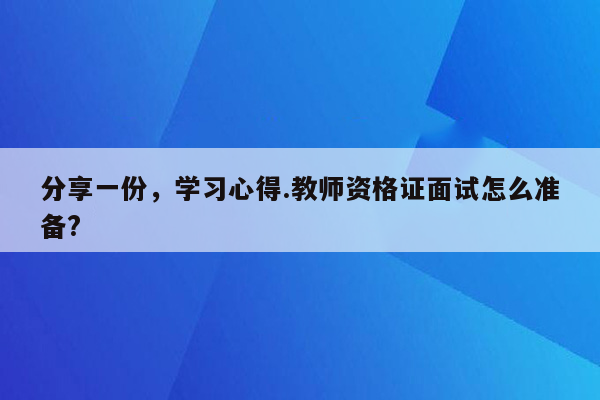 分享一份，学习心得.教师资格证面试怎么准备?