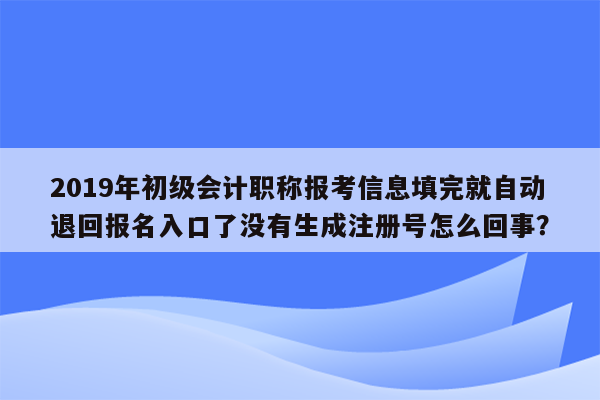 2019年初级会计职称报考信息填完就自动退回报名入口了没有生成注册号怎么回事？