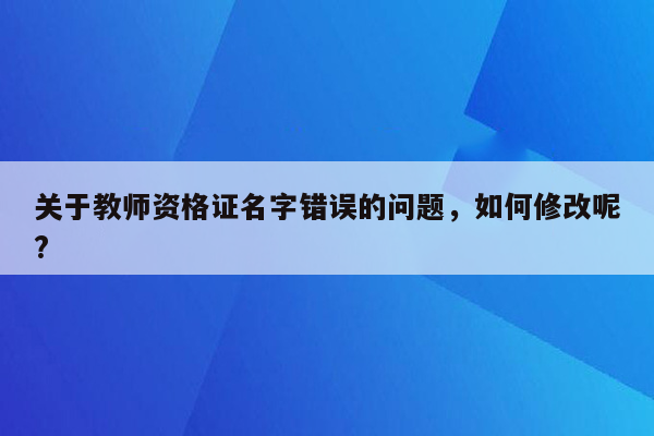 关于教师资格证名字错误的问题，如何修改呢?