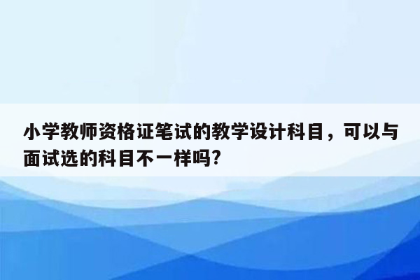 小学教师资格证笔试的教学设计科目，可以与面试选的科目不一样吗?