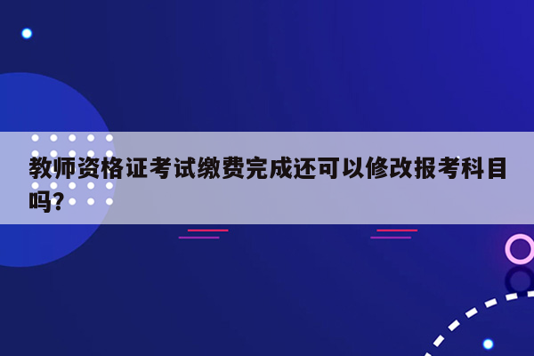 教师资格证考试缴费完成还可以修改报考科目吗？