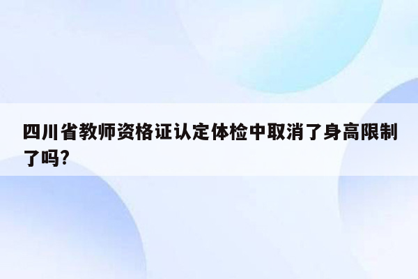 四川省教师资格证认定体检中取消了身高限制了吗?