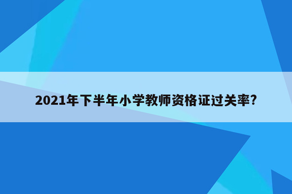 2021年下半年小学教师资格证过关率?