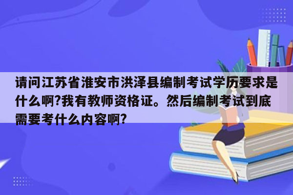 请问江苏省淮安市洪泽县编制考试学历要求是什么啊?我有教师资格证。然后编制考试到底需要考什么内容啊?