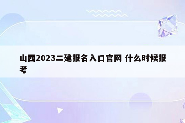 山西2023二建报名入口官网 什么时候报考