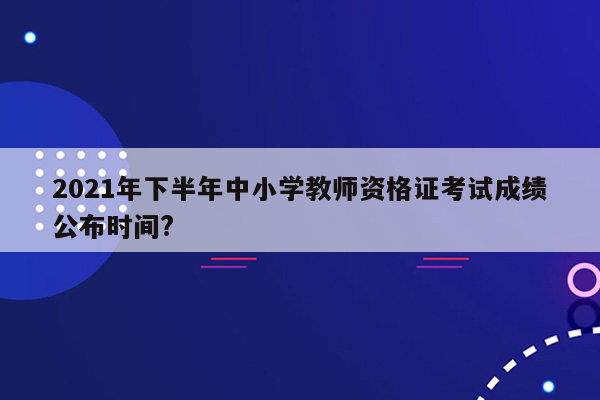 2021年下半年中小学教师资格证考试成绩公布时间?