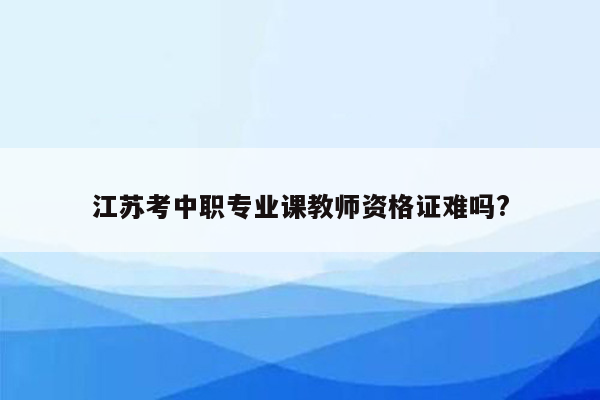 江苏考中职专业课教师资格证难吗?