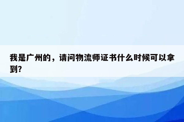 我是广州的，请问物流师证书什么时候可以拿到？