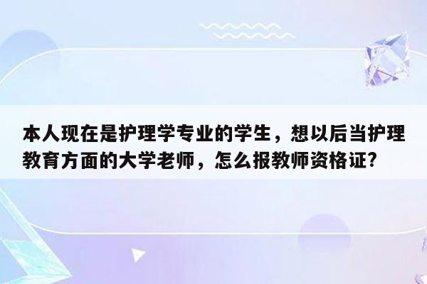 本人现在是护理学专业的学生，想以后当护理教育方面的大学老师，怎么报教师资格证?