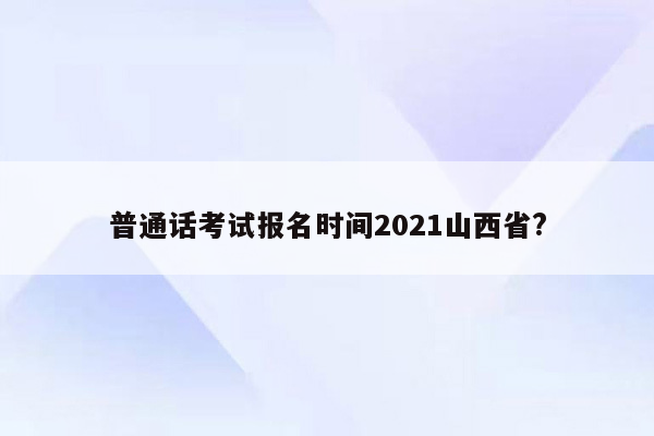 普通话考试报名时间2021山西省?