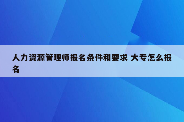 人力资源管理师报名条件和要求 大专怎么报名