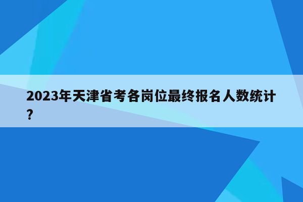 2023年天津省考各岗位最终报名人数统计?