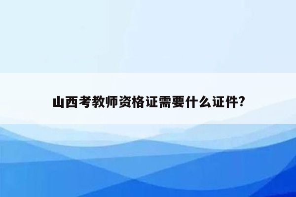 山西考教师资格证需要什么证件?