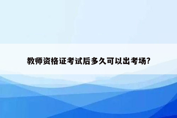 教师资格证考试后多久可以出考场?