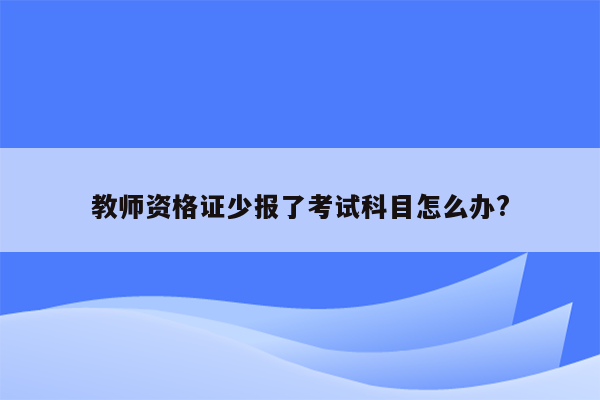 教师资格证少报了考试科目怎么办?