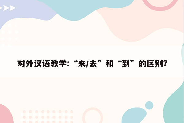 对外汉语教学:“来/去”和“到”的区别?