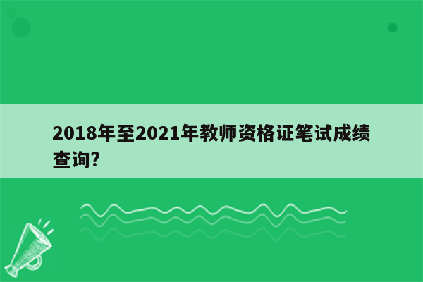 2018年至2021年教师资格证笔试成绩查询?