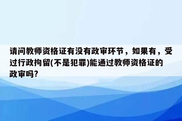 请问教师资格证有没有政审环节，如果有，受过行政拘留(不是犯罪)能通过教师资格证的政审吗?