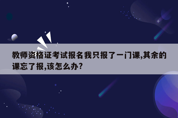 教师资格证考试报名我只报了一门课,其余的课忘了报,该怎么办?